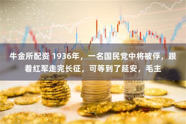 牛金所配资 1936年，一名国民党中将被俘，跟着红军走完长征，可等到了延安，毛主
